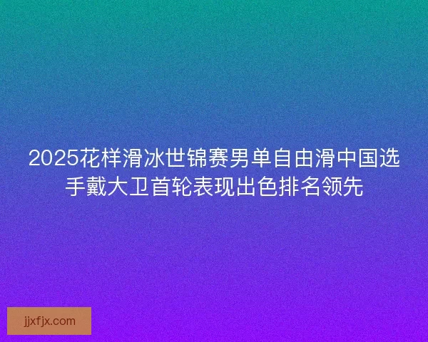 2025花样滑冰世锦赛男单自由滑中国选手戴大卫首轮表现出色排名领先 2025花样滑冰世锦赛男单自由滑中国选手戴大卫首轮表现出色排名领先