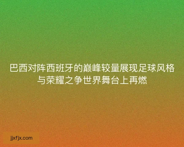 巴西对阵西班牙的巅峰较量展现足球风格与荣耀之争世界舞台上再燃