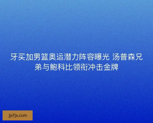 牙买加男篮奥运潜力阵容曝光 汤普森兄弟与鲍科比领衔冲击金牌