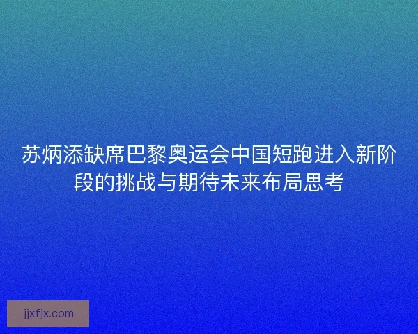 苏炳添缺席巴黎奥运会中国短跑进入新阶段的挑战与期待未来布局思考