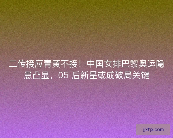 二传接应青黄不接！中国女排巴黎奥运隐患凸显，05 后新星或成破局关键