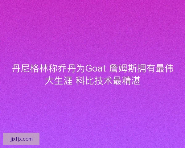 丹尼格林称乔丹为Goat 詹姆斯拥有最伟大生涯 科比技术最精湛