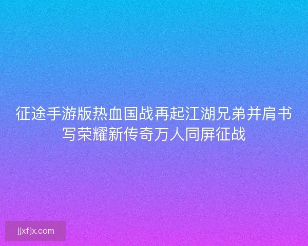 征途手游版热血国战再起江湖兄弟并肩书写荣耀新传奇万人同屏征战