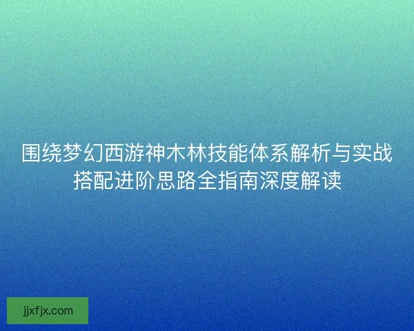 围绕梦幻西游神木林技能体系解析与实战搭配进阶思路全指南深度解读