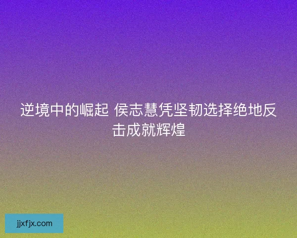 逆境中的崛起 侯志慧凭坚韧选择绝地反击成就辉煌