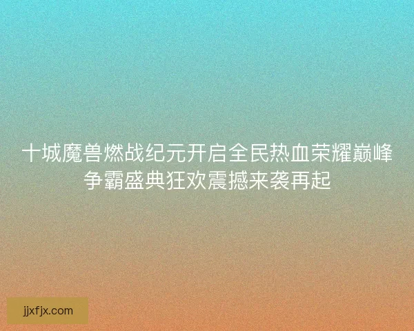 十城魔兽燃战纪元开启全民热血荣耀巅峰争霸盛典狂欢震撼来袭再起