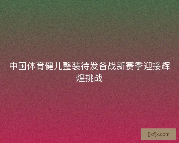 中国体育健儿整装待发备战新赛季迎接辉煌挑战
