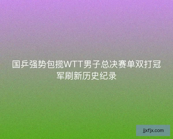 国乒强势包揽WTT男子总决赛单双打冠军刷新历史纪录
