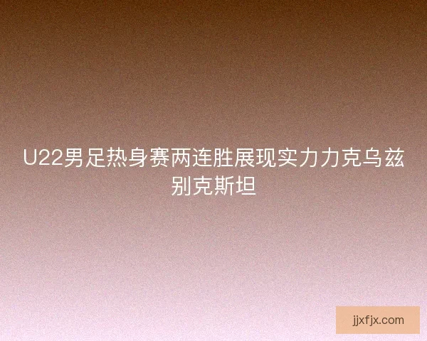 U22男足热身赛两连胜展现实力力克乌兹别克斯坦