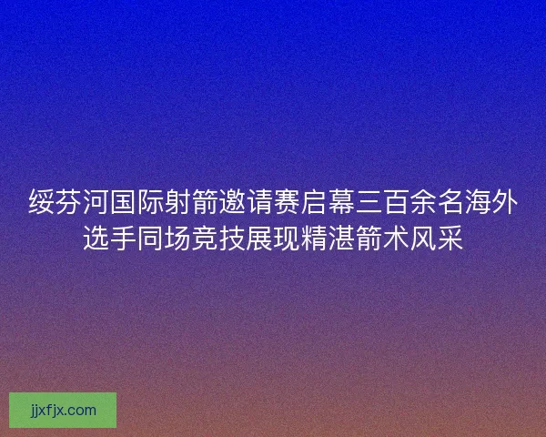 绥芬河国际射箭邀请赛启幕三百余名海外选手同场竞技展现精湛箭术风采