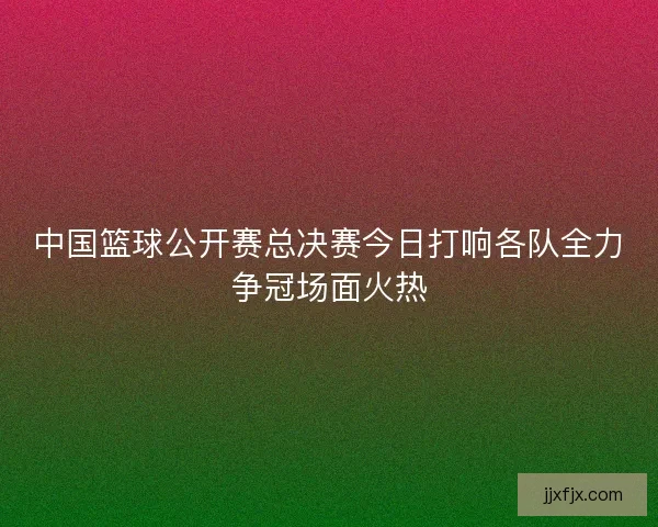 中国篮球公开赛总决赛今日打响各队全力争冠场面火热
