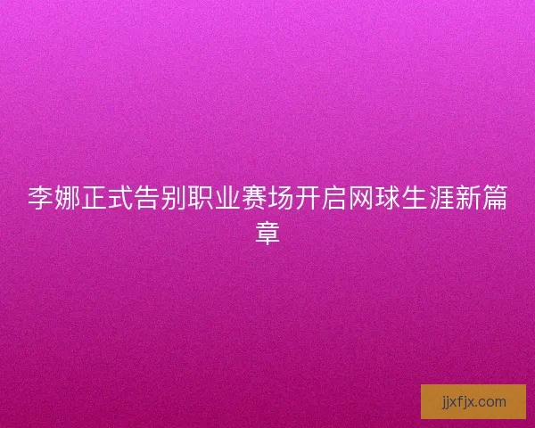 李娜正式告别职业赛场开启网球生涯新篇章