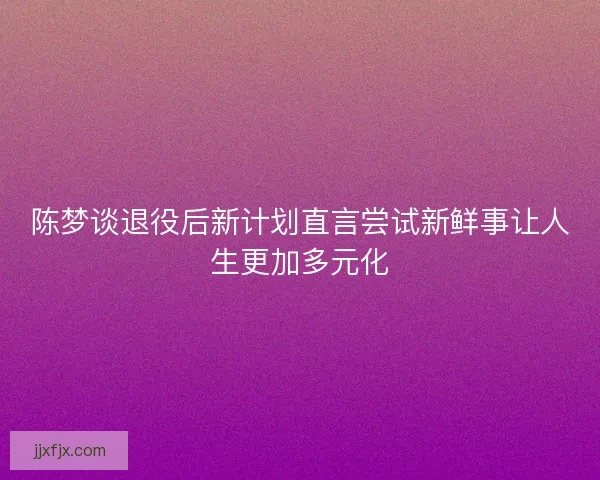 陈梦谈退役后新计划直言尝试新鲜事让人生更加多元化 陈梦谈退役后新计划直言尝试新鲜事让人生更加多元化
