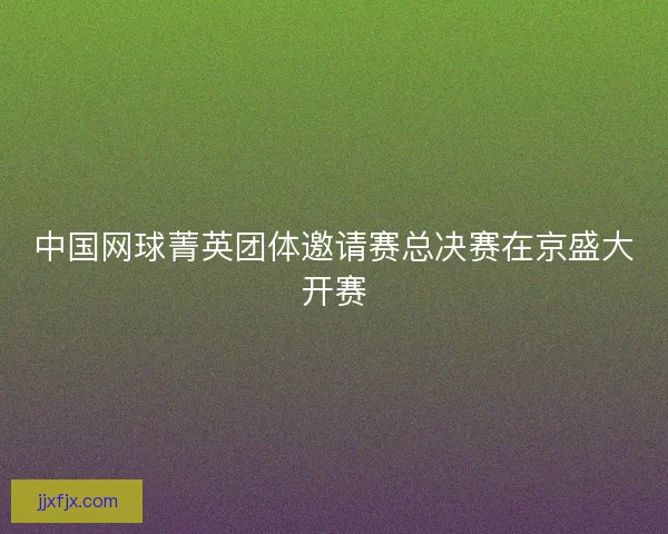 中国网球菁英团体邀请赛总决赛在京盛大开赛