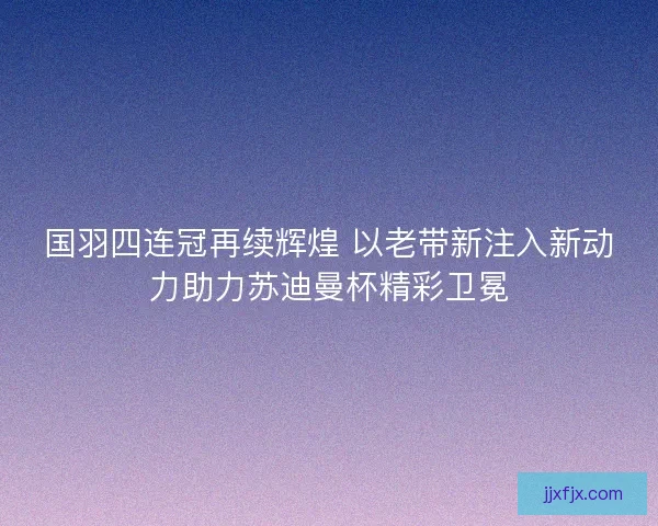 国羽四连冠再续辉煌 以老带新注入新动力助力苏迪曼杯精彩卫冕 国羽四连冠再续辉煌 以老带新注入新动力助力苏迪曼杯精彩卫冕
