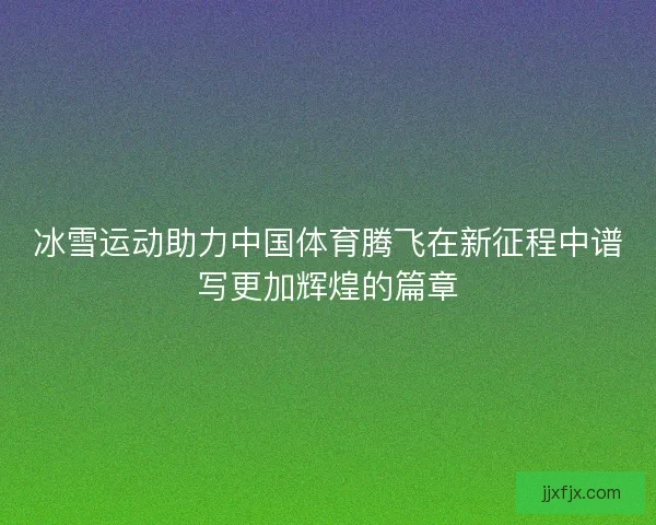 冰雪运动助力中国体育腾飞在新征程中谱写更加辉煌的篇章 冰雪运动助力中国体育腾飞在新征程中谱写更加辉煌的篇章