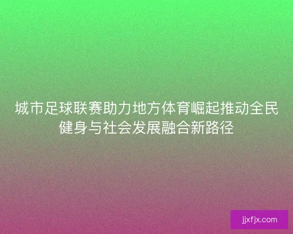城市足球联赛助力地方体育崛起推动全民健身与社会发展融合新路径