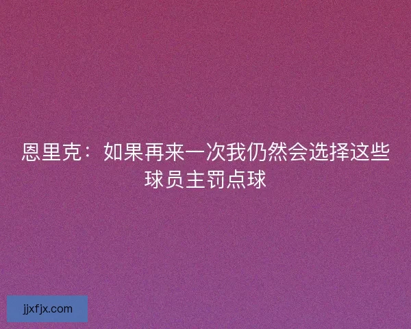 恩里克：如果再来一次我仍然会选择这些球员主罚点球