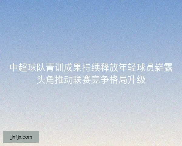 中超球队青训成果持续释放年轻球员崭露头角推动联赛竞争格局升级