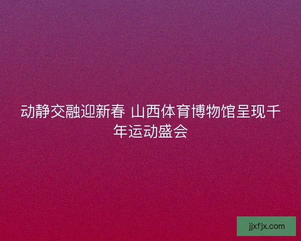动静交融迎新春 山西体育博物馆呈现千年运动盛会