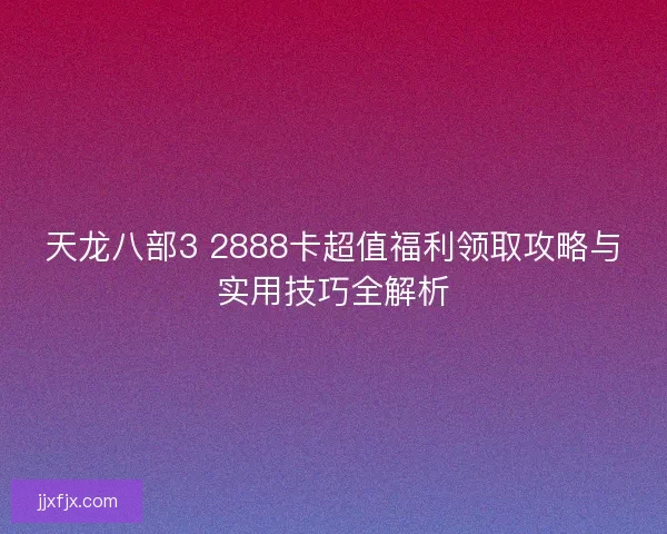 天龙八部3 2888卡超值福利领取攻略与实用技巧全解析