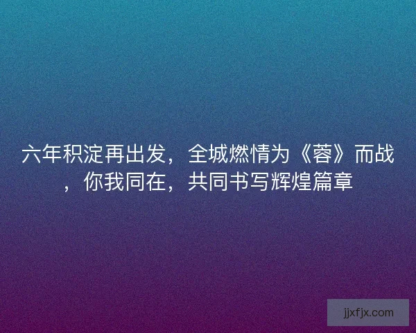 六年积淀再出发，全城燃情为《蓉》而战，你我同在，共同书写辉煌篇章