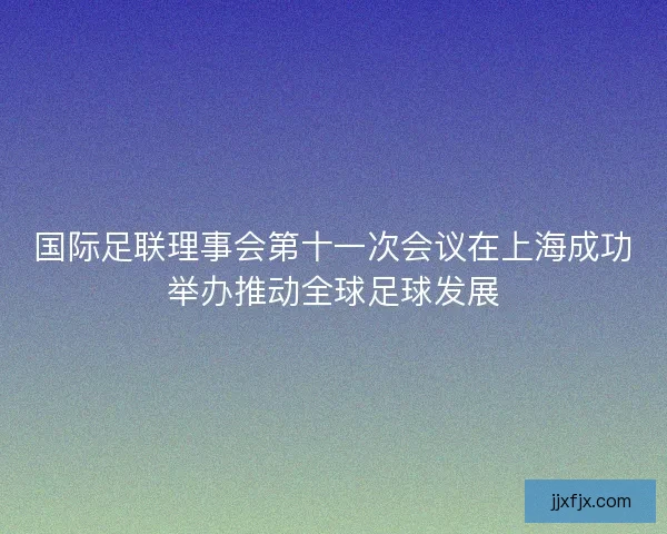 国际足联理事会第十一次会议在上海成功举办推动全球足球发展